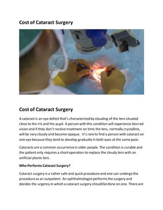 Cost of Cataract Surgery
Cost of Cataract Surgery
A cataract is an eye defect that’s characterized by clouding of the lens situated
close to the iris and the pupil. A person with this condition will experience blurred
vision and if they don’t receive treatment on time the lens, normally crystalline,
will be very cloudy and become opaque. It’s rareto find a person with cataract on
one eye because they tend to develop gradually in both eyes at the samepace.
Cataracts are a common occurrencein older people. The condition is curable and
the patient only requires a shortoperation to replace the cloudy lens with an
artificial plastic lens.
Who Performs Cataract Surgery?
Cataract surgery is a rather safe and quick procedure and one can undergo the
procedureas an outpatient. An ophthalmologistperforms the surgery and
decides the urgency in which a cataract surgery should bedone on one. There are
 