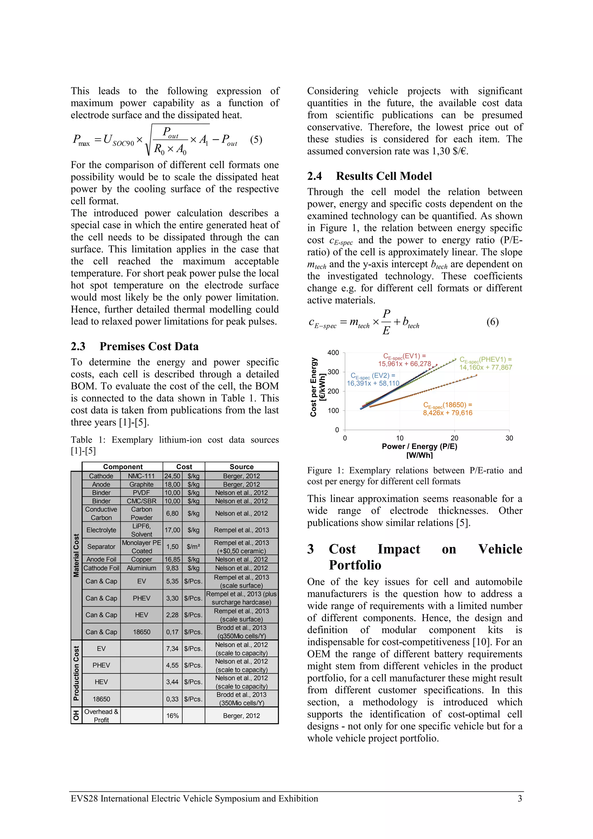 EVS28 International Electric Vehicle Symposium and Exhibition 3
This leads to the following expression of
maximum power capability as a function of
electrode surface and the dissipated heat.
out
out
SOC P
A
A
R
P
U
P 



 1
0
0
90
max (5)
For the comparison of different cell formats one
possibility would be to scale the dissipated heat
power by the cooling surface of the respective
cell format.
The introduced power calculation describes a
special case in which the entire generated heat of
the cell needs to be dissipated through the can
surface. This limitation applies in the case that
the cell reached the maximum acceptable
temperature. For short peak power pulse the local
hot spot temperature on the electrode surface
would most likely be the only power limitation.
Hence, further detailed thermal modelling could
lead to relaxed power limitations for peak pulses.
2.3 Premises Cost Data
To determine the energy and power specific
costs, each cell is described through a detailed
BOM. To evaluate the cost of the cell, the BOM
is connected to the data shown in Table 1. This
cost data is taken from publications from the last
three years [1]-[5].
Table 1: Exemplary lithium-ion cost data sources
[1]-[5]
Source
Cathode NMC-111 24,50 $/kg Berger, 2012
Anode Graphite 18,00 $/kg Berger, 2012
Binder PVDF 10,00 $/kg Nelson et al., 2012
Binder CMC/SBR 10,00 $/kg Nelson et al., 2012
Conductive
Carbon
Carbon
Powder
6,80 $/kg Nelson et al., 2012
Electrolyte
LiPF6,
Solvent
17,00 $/kg Rempel et al., 2013
Separator
Monolayer PE
Coated
1,50 $/m²
Rempel et al., 2013
(+$0,50 ceramic)
Anode Foil Copper 16,85 $/kg Nelson et al., 2012
Cathode Foil Aluminium 9,83 $/kg Nelson et al., 2012
Can & Cap EV 5,35 $/Pcs.
Rempel et al., 2013
(scale surface)
Can & Cap PHEV 3,30 $/Pcs.
Rempel et al., 2013 (plus
surcharge hardcase)
Can & Cap HEV 2,28 $/Pcs.
Rempel et al., 2013
(scale surface)
Can & Cap 18650 0,17 $/Pcs.
Brodd et al., 2013
(q350Mio cells/Y)
EV 7,34 $/Pcs.
Nelson et al., 2012
(scale to capacity)
PHEV 4,55 $/Pcs.
Nelson et al., 2012
(scale to capacity)
HEV 3,44 $/Pcs.
Nelson et al., 2012
(scale to capacity)
18650 0,33 $/Pcs.
Brodd et al., 2013
(350Mio cells/Y)
OH
Overhead &
Profit
16% Berger, 2012
Material
Cost
Production
Cost
Cost
Component
Considering vehicle projects with significant
quantities in the future, the available cost data
from scientific publications can be presumed
conservative. Therefore, the lowest price out of
these studies is considered for each item. The
assumed conversion rate was 1,30 $/€.
2.4 Results Cell Model
Through the cell model the relation between
power, energy and specific costs dependent on the
examined technology can be quantified. As shown
in Figure 1, the relation between energy specific
cost cE-spec and the power to energy ratio (P/E-
ratio) of the cell is approximately linear. The slope
mtech and the y-axis intercept btech are dependent on
the investigated technology. These coefficients
change e.g. for different cell formats or different
active materials.
tech
tech
spec
E b
E
P
m
c 


 (6)
CE-spec(PHEV1) =
14,160x + 77,867
CE-spec(EV1) =
15,961x + 66,278
CE-spec (EV2) =
16,391x + 58,110
CE-spec(18650) =
8,426x + 79,616
0
100
200
300
400
0 10 20 30
Cost
per
Energy
[€/kWh]
Power / Energy (P/E)
[W/Wh]
Figure 1: Exemplary relations between P/E-ratio and
cost per energy for different cell formats
This linear approximation seems reasonable for a
wide range of electrode thicknesses. Other
publications show similar relations [5].
3 Cost Impact on Vehicle
Portfolio
One of the key issues for cell and automobile
manufacturers is the question how to address a
wide range of requirements with a limited number
of different components. Hence, the design and
definition of modular component kits is
indispensable for cost-competitiveness [10]. For an
OEM the range of different battery requirements
might stem from different vehicles in the product
portfolio, for a cell manufacturer these might result
from different customer specifications. In this
section, a methodology is introduced which
supports the identification of cost-optimal cell
designs - not only for one specific vehicle but for a
whole vehicle project portfolio.
 