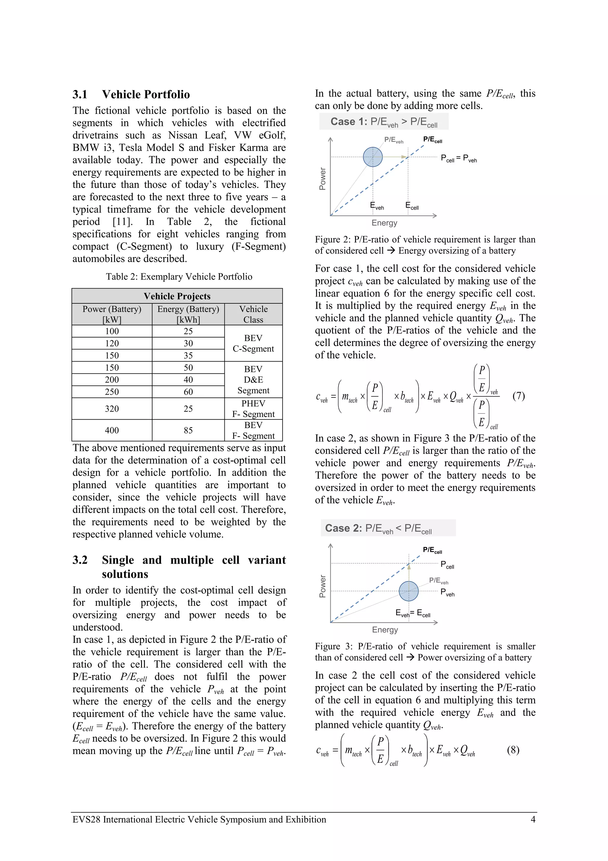 EVS28 International Electric Vehicle Symposium and Exhibition 4
3.1 Vehicle Portfolio
The fictional vehicle portfolio is based on the
segments in which vehicles with electrified
drivetrains such as Nissan Leaf, VW eGolf,
BMW i3, Tesla Model S and Fisker Karma are
available today. The power and especially the
energy requirements are expected to be higher in
the future than those of today’s vehicles. They
are forecasted to the next three to five years – a
typical timeframe for the vehicle development
period [11]. In Table 2, the fictional
specifications for eight vehicles ranging from
compact (C-Segment) to luxury (F-Segment)
automobiles are described.
Table 2: Exemplary Vehicle Portfolio
Vehicle Projects
Power (Battery)
[kW]
Energy (Battery)
[kWh]
Vehicle
Class
100 25
BEV
C-Segment
120 30
150 35
150 50 BEV
D&E
Segment
200 40
250 60
320 25
PHEV
F- Segment
400 85
BEV
F- Segment
The above mentioned requirements serve as input
data for the determination of a cost-optimal cell
design for a vehicle portfolio. In addition the
planned vehicle quantities are important to
consider, since the vehicle projects will have
different impacts on the total cell cost. Therefore,
the requirements need to be weighted by the
respective planned vehicle volume.
3.2 Single and multiple cell variant
solutions
In order to identify the cost-optimal cell design
for multiple projects, the cost impact of
oversizing energy and power needs to be
understood.
In case 1, as depicted in Figure 2 the P/E-ratio of
the vehicle requirement is larger than the P/E-
ratio of the cell. The considered cell with the
P/E-ratio P/Ecell does not fulfil the power
requirements of the vehicle Pveh at the point
where the energy of the cells and the energy
requirement of the vehicle have the same value.
(Ecell = Eveh). Therefore the energy of the battery
Ecell needs to be oversized. In Figure 2 this would
mean moving up the P/Ecell line until Pcell = Pveh.
In the actual battery, using the same P/Ecell, this
can only be done by adding more cells.
Power
Energy
Pcell = Pveh
Eveh Ecell
Case 1: P/Eveh > P/Ecell
P/Ecell
P/Eveh
Figure 2: P/E-ratio of vehicle requirement is larger than
of considered cell  Energy oversizing of a battery
For case 1, the cell cost for the considered vehicle
project cveh can be calculated by making use of the
linear equation 6 for the energy specific cell cost.
It is multiplied by the required energy Eveh in the
vehicle and the planned vehicle quantity Qveh. The
quotient of the P/E-ratios of the vehicle and the
cell determines the degree of oversizing the energy
of the vehicle.
cell
veh
veh
veh
tech
cell
tech
veh
E
P
E
P
Q
E
b
E
P
m
c































 (7)
In case 2, as shown in Figure 3 the P/E-ratio of the
considered cell P/Ecell is larger than the ratio of the
vehicle power and energy requirements P/Eveh.
Therefore the power of the battery needs to be
oversized in order to meet the energy requirements
of the vehicle Eveh.
Pveh
Power
Energy
Pcell
Eveh= Ecell
Case 2: P/Eveh < P/Ecell
P/Ecell
P/Eveh
Figure 3: P/E-ratio of vehicle requirement is smaller
than of considered cell  Power oversizing of a battery
In case 2 the cell cost of the considered vehicle
project can be calculated by inserting the P/E-ratio
of the cell in equation 6 and multiplying this term
with the required vehicle energy Eveh and the
planned vehicle quantity Qveh.
veh
veh
tech
cell
tech
veh Q
E
b
E
P
m
c 

















 (8)
 