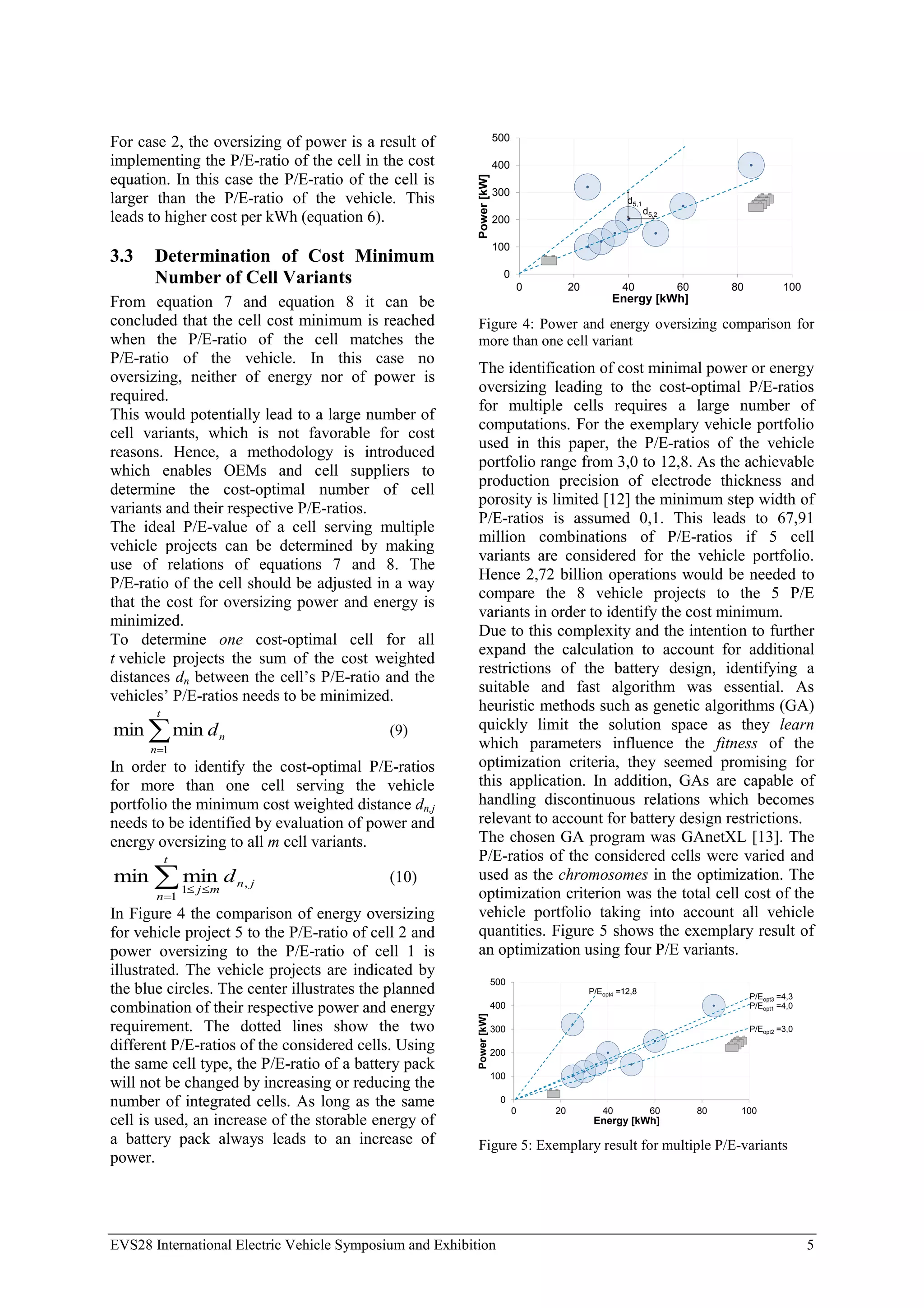 EVS28 International Electric Vehicle Symposium and Exhibition 5
For case 2, the oversizing of power is a result of
implementing the P/E-ratio of the cell in the cost
equation. In this case the P/E-ratio of the cell is
larger than the P/E-ratio of the vehicle. This
leads to higher cost per kWh (equation 6).
3.3 Determination of Cost Minimum
Number of Cell Variants
From equation 7 and equation 8 it can be
concluded that the cell cost minimum is reached
when the P/E-ratio of the cell matches the
P/E-ratio of the vehicle. In this case no
oversizing, neither of energy nor of power is
required.
This would potentially lead to a large number of
cell variants, which is not favorable for cost
reasons. Hence, a methodology is introduced
which enables OEMs and cell suppliers to
determine the cost-optimal number of cell
variants and their respective P/E-ratios.
The ideal P/E-value of a cell serving multiple
vehicle projects can be determined by making
use of relations of equations 7 and 8. The
P/E-ratio of the cell should be adjusted in a way
that the cost for oversizing power and energy is
minimized.
To determine one cost-optimal cell for all
t vehicle projects the sum of the cost weighted
distances dn between the cell’s P/E-ratio and the
vehicles’ P/E-ratios needs to be minimized.


t
n
n
d
1
min
min (9)
In order to identify the cost-optimal P/E-ratios
for more than one cell serving the vehicle
portfolio the minimum cost weighted distance dn,j
needs to be identified by evaluation of power and
energy oversizing to all m cell variants.




t
n
j
n
m
j
d
1
,
1
min
min (10)
In Figure 4 the comparison of energy oversizing
for vehicle project 5 to the P/E-ratio of cell 2 and
power oversizing to the P/E-ratio of cell 1 is
illustrated. The vehicle projects are indicated by
the blue circles. The center illustrates the planned
combination of their respective power and energy
requirement. The dotted lines show the two
different P/E-ratios of the considered cells. Using
the same cell type, the P/E-ratio of a battery pack
will not be changed by increasing or reducing the
number of integrated cells. As long as the same
cell is used, an increase of the storable energy of
a battery pack always leads to an increase of
power.
0
100
200
300
400
500
0 20 40 60 80 100
Power
[kW]
Energy [kWh]
d5,1
d5,2
Figure 4: Power and energy oversizing comparison for
more than one cell variant
The identification of cost minimal power or energy
oversizing leading to the cost-optimal P/E-ratios
for multiple cells requires a large number of
computations. For the exemplary vehicle portfolio
used in this paper, the P/E-ratios of the vehicle
portfolio range from 3,0 to 12,8. As the achievable
production precision of electrode thickness and
porosity is limited [12] the minimum step width of
P/E-ratios is assumed 0,1. This leads to 67,91
million combinations of P/E-ratios if 5 cell
variants are considered for the vehicle portfolio.
Hence 2,72 billion operations would be needed to
compare the 8 vehicle projects to the 5 P/E
variants in order to identify the cost minimum.
Due to this complexity and the intention to further
expand the calculation to account for additional
restrictions of the battery design, identifying a
suitable and fast algorithm was essential. As
heuristic methods such as genetic algorithms (GA)
quickly limit the solution space as they learn
which parameters influence the fitness of the
optimization criteria, they seemed promising for
this application. In addition, GAs are capable of
handling discontinuous relations which becomes
relevant to account for battery design restrictions.
The chosen GA program was GAnetXL [13]. The
P/E-ratios of the considered cells were varied and
used as the chromosomes in the optimization. The
optimization criterion was the total cell cost of the
vehicle portfolio taking into account all vehicle
quantities. Figure 5 shows the exemplary result of
an optimization using four P/E variants.
0
100
200
300
400
500
0 20 40 60 80 100
Power
[kW]
Energy [kWh]
P/Eopt1 =4,0
P/Eopt2 =3,0
P/Eopt3 =4,3
P/Eopt4 =12,8
Figure 5: Exemplary result for multiple P/E-variants
 