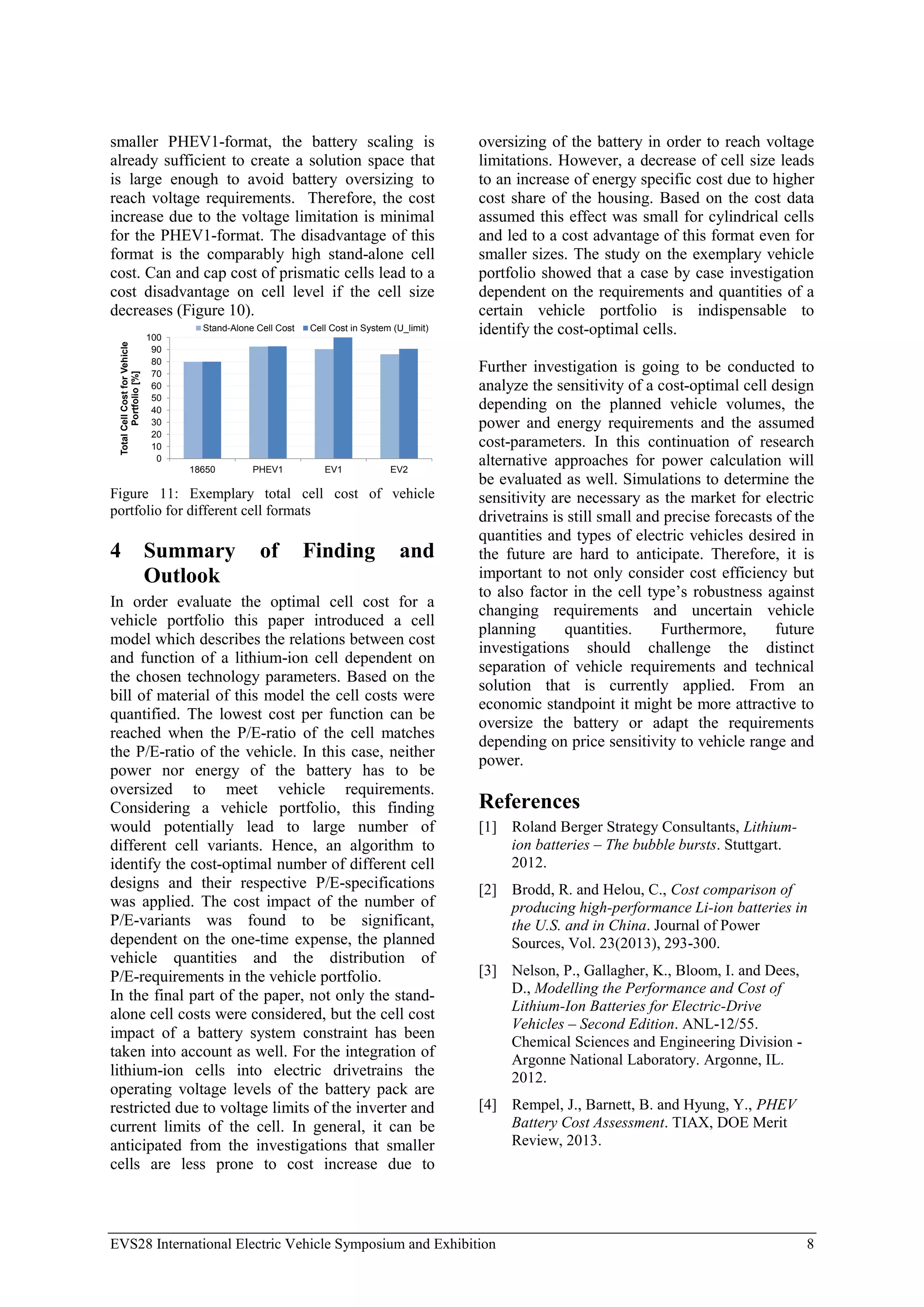 EVS28 International Electric Vehicle Symposium and Exhibition 8
smaller PHEV1-format, the battery scaling is
already sufficient to create a solution space that
is large enough to avoid battery oversizing to
reach voltage requirements. Therefore, the cost
increase due to the voltage limitation is minimal
for the PHEV1-format. The disadvantage of this
format is the comparably high stand-alone cell
cost. Can and cap cost of prismatic cells lead to a
cost disadvantage on cell level if the cell size
decreases (Figure 10).
0
10
20
30
40
50
60
70
80
90
100
18650 PHEV1 EV1 EV2
Total
Cell
Cost
for
Vehicle
Portfolio
[%]
Stand-Alone Cell Cost Cell Cost in System (U_limit)
Figure 11: Exemplary total cell cost of vehicle
portfolio for different cell formats
4 Summary of Finding and
Outlook
In order evaluate the optimal cell cost for a
vehicle portfolio this paper introduced a cell
model which describes the relations between cost
and function of a lithium-ion cell dependent on
the chosen technology parameters. Based on the
bill of material of this model the cell costs were
quantified. The lowest cost per function can be
reached when the P/E-ratio of the cell matches
the P/E-ratio of the vehicle. In this case, neither
power nor energy of the battery has to be
oversized to meet vehicle requirements.
Considering a vehicle portfolio, this finding
would potentially lead to large number of
different cell variants. Hence, an algorithm to
identify the cost-optimal number of different cell
designs and their respective P/E-specifications
was applied. The cost impact of the number of
P/E-variants was found to be significant,
dependent on the one-time expense, the planned
vehicle quantities and the distribution of
P/E-requirements in the vehicle portfolio.
In the final part of the paper, not only the stand-
alone cell costs were considered, but the cell cost
impact of a battery system constraint has been
taken into account as well. For the integration of
lithium-ion cells into electric drivetrains the
operating voltage levels of the battery pack are
restricted due to voltage limits of the inverter and
current limits of the cell. In general, it can be
anticipated from the investigations that smaller
cells are less prone to cost increase due to
oversizing of the battery in order to reach voltage
limitations. However, a decrease of cell size leads
to an increase of energy specific cost due to higher
cost share of the housing. Based on the cost data
assumed this effect was small for cylindrical cells
and led to a cost advantage of this format even for
smaller sizes. The study on the exemplary vehicle
portfolio showed that a case by case investigation
dependent on the requirements and quantities of a
certain vehicle portfolio is indispensable to
identify the cost-optimal cells.
Further investigation is going to be conducted to
analyze the sensitivity of a cost-optimal cell design
depending on the planned vehicle volumes, the
power and energy requirements and the assumed
cost-parameters. In this continuation of research
alternative approaches for power calculation will
be evaluated as well. Simulations to determine the
sensitivity are necessary as the market for electric
drivetrains is still small and precise forecasts of the
quantities and types of electric vehicles desired in
the future are hard to anticipate. Therefore, it is
important to not only consider cost efficiency but
to also factor in the cell type’s robustness against
changing requirements and uncertain vehicle
planning quantities. Furthermore, future
investigations should challenge the distinct
separation of vehicle requirements and technical
solution that is currently applied. From an
economic standpoint it might be more attractive to
oversize the battery or adapt the requirements
depending on price sensitivity to vehicle range and
power.
References
[1] Roland Berger Strategy Consultants, Lithium-
ion batteries – The bubble bursts. Stuttgart.
2012.
[2] Brodd, R. and Helou, C., Cost comparison of
producing high-performance Li-ion batteries in
the U.S. and in China. Journal of Power
Sources, Vol. 23(2013), 293-300.
[3] Nelson, P., Gallagher, K., Bloom, I. and Dees,
D., Modelling the Performance and Cost of
Lithium-Ion Batteries for Electric-Drive
Vehicles – Second Edition. ANL-12/55.
Chemical Sciences and Engineering Division -
Argonne National Laboratory. Argonne, IL.
2012.
[4] Rempel, J., Barnett, B. and Hyung, Y., PHEV
Battery Cost Assessment. TIAX, DOE Merit
Review, 2013.
 