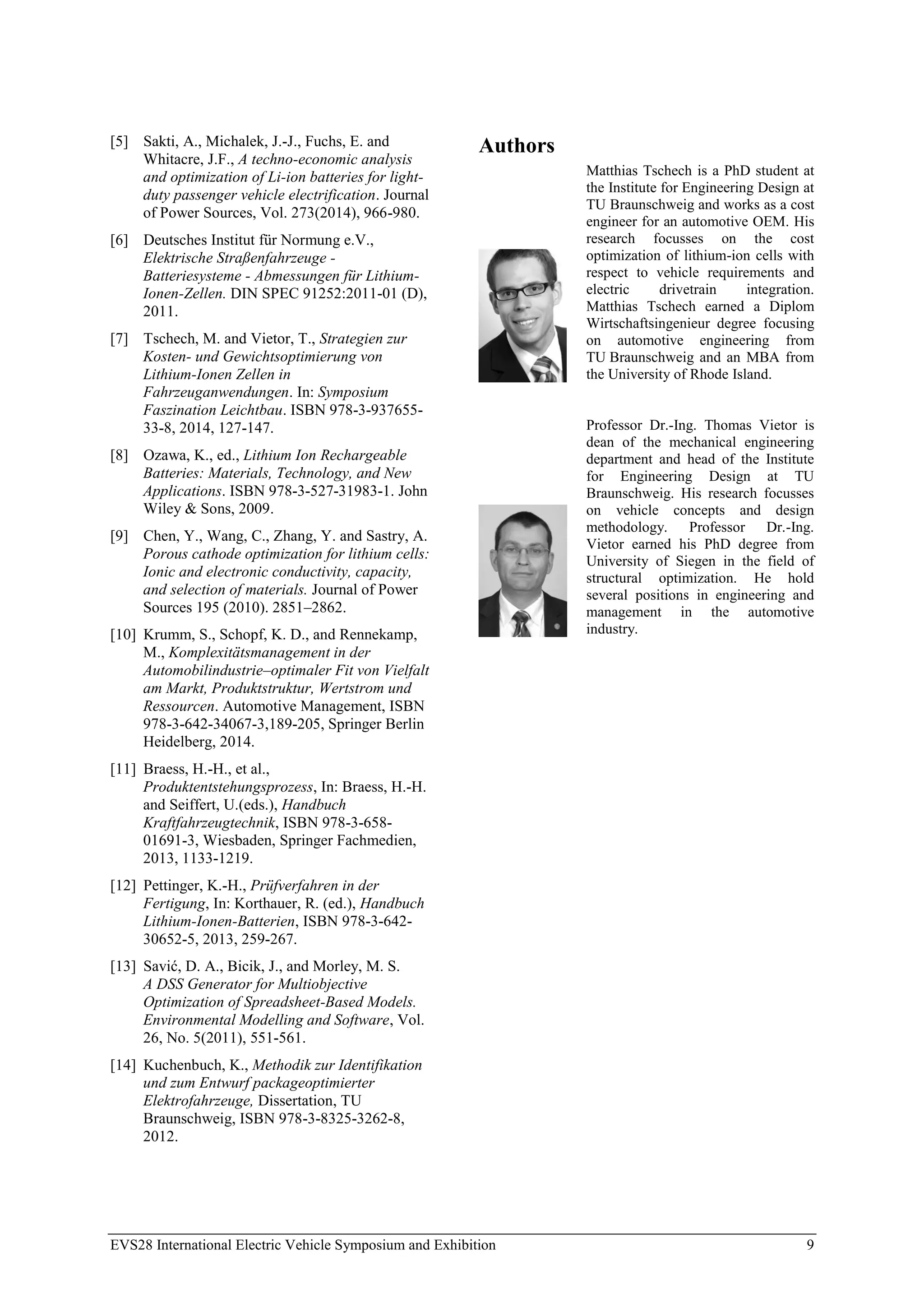 EVS28 International Electric Vehicle Symposium and Exhibition 9
[5] Sakti, A., Michalek, J.-J., Fuchs, E. and
Whitacre, J.F., A techno-economic analysis
and optimization of Li-ion batteries for light-
duty passenger vehicle electrification. Journal
of Power Sources, Vol. 273(2014), 966-980.
[6] Deutsches Institut für Normung e.V.,
Elektrische Straßenfahrzeuge -
Batteriesysteme - Abmessungen für Lithium-
Ionen-Zellen. DIN SPEC 91252:2011-01 (D),
2011.
[7] Tschech, M. and Vietor, T., Strategien zur
Kosten- und Gewichtsoptimierung von
Lithium-Ionen Zellen in
Fahrzeuganwendungen. In: Symposium
Faszination Leichtbau. ISBN 978-3-937655-
33-8, 2014, 127-147.
[8] Ozawa, K., ed., Lithium Ion Rechargeable
Batteries: Materials, Technology, and New
Applications. ISBN 978-3-527-31983-1. John
Wiley & Sons, 2009.
[9] Chen, Y., Wang, C., Zhang, Y. and Sastry, A.
Porous cathode optimization for lithium cells:
Ionic and electronic conductivity, capacity,
and selection of materials. Journal of Power
Sources 195 (2010). 2851–2862.
[10] Krumm, S., Schopf, K. D., and Rennekamp,
M., Komplexitätsmanagement in der
Automobilindustrie–optimaler Fit von Vielfalt
am Markt, Produktstruktur, Wertstrom und
Ressourcen. Automotive Management, ISBN
978-3-642-34067-3,189-205, Springer Berlin
Heidelberg, 2014.
[11] Braess, H.-H., et al.,
Produktentstehungsprozess, In: Braess, H.-H.
and Seiffert, U.(eds.), Handbuch
Kraftfahrzeugtechnik, ISBN 978-3-658-
01691-3, Wiesbaden, Springer Fachmedien,
2013, 1133-1219.
[12] Pettinger, K.-H., Prüfverfahren in der
Fertigung, In: Korthauer, R. (ed.), Handbuch
Lithium-Ionen-Batterien, ISBN 978-3-642-
30652-5, 2013, 259-267.
[13] Savić, D. A., Bicik, J., and Morley, M. S.
A DSS Generator for Multiobjective
Optimization of Spreadsheet-Based Models.
Environmental Modelling and Software, Vol.
26, No. 5(2011), 551-561.
[14] Kuchenbuch, K., Methodik zur Identifikation
und zum Entwurf packageoptimierter
Elektrofahrzeuge, Dissertation, TU
Braunschweig, ISBN 978-3-8325-3262-8,
2012.
Authors
Matthias Tschech is a PhD student at
the Institute for Engineering Design at
TU Braunschweig and works as a cost
engineer for an automotive OEM. His
research focusses on the cost
optimization of lithium-ion cells with
respect to vehicle requirements and
electric drivetrain integration.
Matthias Tschech earned a Diplom
Wirtschaftsingenieur degree focusing
on automotive engineering from
TU Braunschweig and an MBA from
the University of Rhode Island.
Professor Dr.-Ing. Thomas Vietor is
dean of the mechanical engineering
department and head of the Institute
for Engineering Design at TU
Braunschweig. His research focusses
on vehicle concepts and design
methodology. Professor Dr.-Ing.
Vietor earned his PhD degree from
University of Siegen in the field of
structural optimization. He hold
several positions in engineering and
management in the automotive
industry.
 