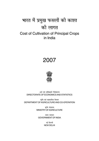 Hkkjr esa izeq[k Qlyksa dh dk'r
              dh ykxr
Cost of Cultivation of Principal Crops
               in India




                  2007




              vFkZ ,oa lkaf[;dh funs'kky;
    DIRECTORATE OF ECONOMICS AND STATISTICS

               d`f"k ,oa lgdkfjrk foHkkx
  DEPARTMENT OF AGRICULTURE AND CO-OPERATION

                     d` f"k ea=ky;
            MINISTRY OF AGRICULTURE

                     Hkkjr ljdkj
             GOVERNMENT OF INDIA

                      ubZ fnYyh
                    NEW DELHI
 