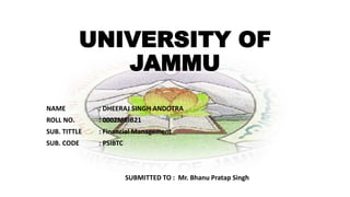 UNIVERSITY OF
JAMMU
NAME : DHEERAJ SINGH ANDOTRA
ROLL NO. : 0002MBIB21
SUB. TITTLE : Financial Management
SUB. CODE : PSIBTC
SUBMITTED TO : Mr. Bhanu Pratap Singh
 