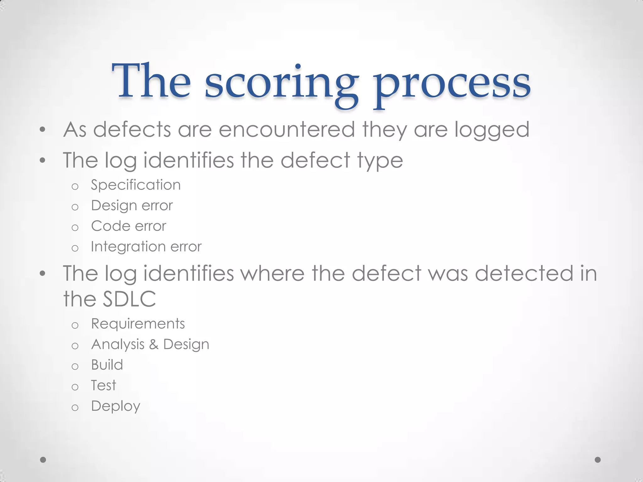 The scoring process
• As defects are encountered they are logged
• The log identifies the defect type
o
o
o
o

Specification
Design error
Code error
Integration error

• The log identifies where the defect was detected in
the SDLC
o
o
o
o
o

Requirements
Analysis & Design
Build
Test
Deploy

 