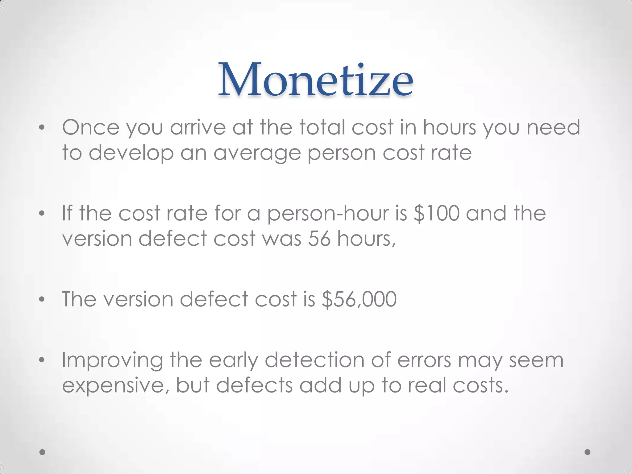 Monetize
• Once you arrive at the total cost in hours you need
to develop an average person cost rate
• If the cost rate for a person-hour is $100 and the
version defect cost was 56 hours,
• The version defect cost is $56,000
• Improving the early detection of errors may seem
expensive, but defects add up to real costs.

 