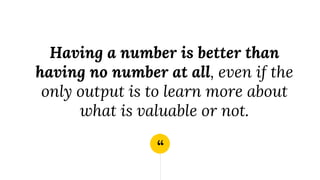 “
Having a number is better than
having no number at all, even if the
only output is to learn more about
what is valuable or not.
 