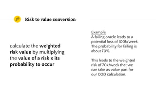 Risk to value conversion
calculate the weighted
risk value by multiplying
the value of a risk x its
probability to occur
Example
A failing oracle leads to a
potential loss of 100k/week.
The probability for failing is
about 70%.
This leads to the weighted
risk of 70k/week that we
can take as value part for
our COD calculation.
 