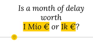 Is a month of delay
worth
1 Mio € or 1k €?
 