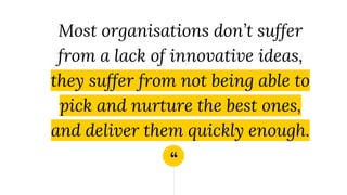“
Most organisations don’t suffer
from a lack of innovative ideas,
they suffer from not being able to
pick and nurture the best ones,
and deliver them quickly enough.
 