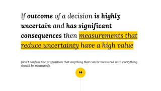 “
If outcome of a decision is highly
uncertain and has significant
consequences then measurements that
reduce uncertainty have a high value
(don’t confuse the proposition that anything that can be measured with everything
should be measured)
 