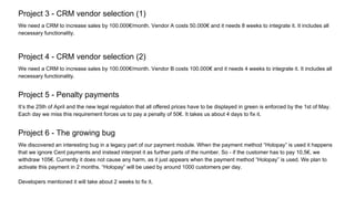 Project 3 - CRM vendor selection (1)
We need a CRM to increase sales by 100.000€/month. Vendor A costs 50.000€ and it needs 8 weeks to integrate it. It includes all
necessary functionality.
Project 4 - CRM vendor selection (2)
We need a CRM to increase sales by 100.000€/month. Vendor B costs 100.000€ and it needs 4 weeks to integrate it. It includes all
necessary functionality.
Project 5 - Penalty payments
It’s the 25th of April and the new legal regulation that all offered prices have to be displayed in green is enforced by the 1st of May.
Each day we miss this requirement forces us to pay a penalty of 50€. It takes us about 4 days to fix it.
Project 6 - The growing bug
We discovered an interesting bug in a legacy part of our payment module. When the payment method “Holopay” is used it happens
that we ignore Cent payments and instead interpret it as further parts of the number. So - if the customer has to pay 10,5€, we
withdraw 105€. Currently it does not cause any harm, as it just appears when the payment method “Holopay” is used. We plan to
activate this payment in 2 months. “Holopay” will be used by around 1000 customers per day.
Developers mentioned it will take about 2 weeks to fix it.
 