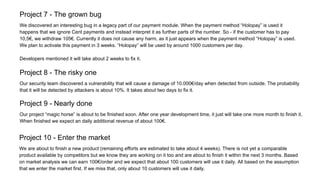 Project 7 - The grown bug
We discovered an interesting bug in a legacy part of our payment module. When the payment method “Holopay” is used it
happens that we ignore Cent payments and instead interpret it as further parts of the number. So - if the customer has to pay
10,5€, we withdraw 105€. Currently it does not cause any harm, as it just appears when the payment method “Holopay” is used.
We plan to activate this payment in 3 weeks. “Holopay” will be used by around 1000 customers per day.
Developers mentioned it will take about 2 weeks to fix it.
Project 8 - The risky one
Our security team discovered a vulnerability that will cause a damage of 10.000€/day when detected from outside. The probability
that it will be detected by attackers is about 10%. It takes about two days to fix it.
Project 9 - Nearly done
Our project “magic horse” is about to be finished soon. After one year development time, it just will take one more month to finish it.
When finished we expect an daily additional revenue of about 100€.
Project 10 - Enter the market
We are about to finish a new product (remaining efforts are estimated to take about 4 weeks). There is not yet a comparable
product available by competitors but we know they are working on it too and are about to finish it within the next 3 months. Based
on market analysis we can earn 100€/order and we expect that about 100 customers will use it daily. All based on the assumption
that we enter the market first. If we miss that, only about 10 customers will use it daily.
 