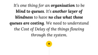 “
It’s one thing for an organisation to be
blind to queues. It’s another layer of
blindness to have no clue what those
queues are costing. We need to understand
the Cost of Delay of the things flowing
through the system.
 