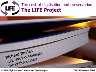 LIBER Digitisation Conference, Copenhagen The cost of digitisation and preservation:  The LIFE Project 24-26 October 2007 Richard Davies LIFE 2  Project Manager, The British Library 