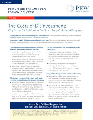 Issue Brief #13



        PARTNERSHIP FOR AMERICA’S
        ECONOMIC SUCCESS

         APRIL 2010
         JANUARY 2010




        The Costs of Disinvestment:
        Why States Can’t Afford to Cut Smart Early Childhood Programs
           Cutting effective early childhood programs hurts states now. Depriving children of a strong developmental start
           increases costs for parents, hospitals, schools and communities.
           Investments in early child development benefit states now. Priority must go to programs whose demonstrated
           economic and societal benefits, based on solid research, save money now and generate future revenue.


           Quality home visiting/parent mentoring programs              The cost-savings persist into children’s early grade
           for at-risk families help to reduce costs now:               school years:
           • Such programs can decrease by nearly half the
                                                   1
                                                                        • Graduates of the Chicago Child-Parent Centers
             incidence of low-birthweight births, saving                  had 35% less grade retention and 26% less special
             $28,000–$40,000 for each one averted.2                       education placement than their third-grade peers.
           • By cutting child abuse and neglect up to 80%, they
                                                             3            They also experienced 30% less child abuse and
                                                                          neglect.9
             can save states collectively some of the $33 billion in
             annual hospitalization, legal and other costs.4            • Louisiana’s LA4 program reduced participating
           • Nurse-Family Partnership (NFP) program child                 children’s odds of kindergarten retention by up to one
                                                                          third and of special education placement through
             participants had 32% fewer emergency room visits
             than their peers as toddlers and 56% fewer visits for        second grade by nearly one half.10
             injuries and poisonings.5 Through these and other
                                                                        Early childhood programs stimulate the local economy:
             savings, NFP can pay for itself within four years.6

           Effective pre-k programs help reduce costly grade
                                                                        • Parents whose children are in reliable, quality care
                                                                          work more productively and rely less on public
           retention and special education services right away:           assistance.11 Those who are out of work can search for
           • Pennsylvania Pre-K Counts Public-Private Partnership         jobs and participate in training programs.
             saw a reduction in the percentage of participating
             children with developmental delays (a predictor of
                                                                        • Because much early childhood spending is local,
                                                                          and child care and pre-k professionals tend to spend,
             special education needs) from 21 percent at entry to 8
                                                                          rather than save, most of their earnings, states
             percent at program graduation.7
                                                                          generate roughly two dollars in local spending for
           • A study of New Jersey’s Abbott Preschool Program             each federal childcare dollar spent. These “multiplier
             found up to 50 percent less grade retention for first        effects” range from 1.92 in Ohio to 2.08 in California
             graders who attended at both ages 3 and 4.8                  and 2.17 in Pennsylvania.12



                                         Cuts to Early Childhood Programs Hurt
                                    State and Local Businesses, Act as Anti-Stimulus
                  During Pennsylvania’s summer 2009 budget impasse, more than 4,800 early childhood workers were at risk
                  of losing their jobs. Had the final budget included the proposed 50 percent reductions in early childhood
                  programs, more than 2,000 jobs would have been permanently eliminated.
 