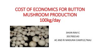COST OF ECONOMICS FOR BUTTON
MUSHROOM PRODUCTION
100kg/day
SHIJIN RAVI C
2017002143
AC AND RI MADURAI CAMPUS,TNAU
 