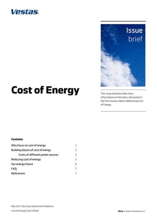 Cost of En gy
C t f nerg                                    This issue b
                                                         brief provides more
                                              information on the topics discussed in
                                                         n             s           n
                                              the five Ves
                                                         stas videos ad
                                                                      ddressing Cosst
                                              of Energy.




Co
 ontents

Wh focus on cost of ener
 hy                    rgy               2 
Bu
 uilding block of cost of e
             ks           energy         2 
      Costs of different po
             f            ower source
                                    es   3 
Re
 educing cost of energy
            t                            5 
Ou energy fut
 ur         ture                         6 
FA
 AQ                                      7 
Re
 eferences                               7 




May 2011 By Gro Governmen Relations
              oup       nt
Cos of Energy (Co Global
  st            oE),
 