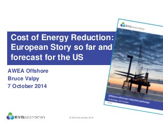 Cost of Energy Reduction: The
European Story so far and a
forecast for the US
AWEA Offshore
Bruce Valpy
7 October 2014
© BVG Associates 2014
 