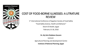 COST OF FOOD-BORNE ILLNESSES: A LITRATURE
REVIEW
Institute of National
Planning
1st International Conference of Egyptian Society of Food Safety
“Food Safety Science, Health and Behavior”
Sharm El-Sheikh, Egypt
February 15-18, 2018
Dr. Aly Zein Elabdeen Kassem
Lecturer
Agricultural Planning and development Centre
Institute of National Planning, Egypt
 