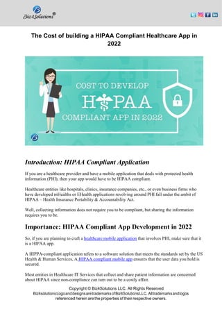 Copyright © Biz4Solutions LLC. All Rights Reserved
Biz4solutionsLogoanddesignsaretrademarksofBiz4SolutionsLLC. Alltrademarksandlogos
referenced herein are the properties of their respective owners.
The Cost of building a HIPAA Compliant Healthcare App in
2022
Introduction: HIPAA Compliant Application
If you are a healthcare provider and have a mobile application that deals with protected health
information (PHI), then your app would have to be HIPAA compliant.
Healthcare entities like hospitals, clinics, insurance companies, etc., or even business firms who
have developed mHealths or EHealth applications revolving around PHI fall under the ambit of
HIPAA – Health Insurance Portability & Accountability Act.
Well, collecting information does not require you to be compliant, but sharing the information
requires you to be.
Importance: HIPAA Compliant App Development in 2022
So, if you are planning to craft a healthcare mobile application that involves PHI, make sure that it
is a HIPAA app.
A HIPPA-compliant application refers to a software solution that meets the standards set by the US
Health & Human Services, A HIPAA compliant mobile app ensures that the user data you hold is
secured.
Most entities in Healthcare IT Services that collect and share patient information are concerned
about HIPAA since non-compliance can turn out to be a costly affair.
 