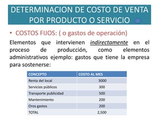 DETERMINACION DE COSTO DE VENTA
POR PRODUCTO O SERVICIO
• COSTOS FIJOS: ( o gastos de operación)
Elementos que intervienen indirectamente en el
proceso de producción, como elementos
administrativos ejemplo: gastos que tiene la empresa
para sostenerse:
CONCEPTO COSTO AL MES
Renta del local 3000
Servicios públicos 300
Transporte publicidad 500
Mantenimiento 200
Oros gastos 200
TOTAL 2,500
 