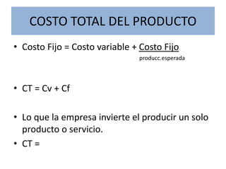 COSTO TOTAL DEL PRODUCTO
• Costo Fijo = Costo variable + Costo Fijo
producc.esperada
• CT = Cv + Cf
• Lo que la empresa invierte el producir un solo
producto o servicio.
• CT =
 