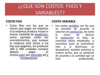 ¿¿QUE SON COSTOS FIJOS Y
VARIABLES??
COSTO FIJO
• Costo fijos son los que se
tienen que pagar sin importar
si la empresa produce mayor o
menor cantidad de productos,
como ejemplo están los
arrendamientos, que aunque
la empresa este activa o no
hay que pagarlos, así produzca
100 o 500 unidades siempre
deberá pagar el
mismo valor por concepto de a
rrendamiento.
COSTO VARIABLE
• Los costos variables son los que
se cancelan de acuerdo al
volumen de producción, tal como
la mano de obra,(si
la producción es baja, se
contratan pocos empleados, si
aumentan pues se contrataran
más y si disminuye, se
despedirán), también tenemos la
matera prima, que se comprará
de acuerdo a la cantidad que se
esté produciendo.
 