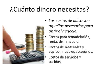 ¿Cuánto dinero necesitas?
• Los costos de inicio son
aquellos necesarios para
abrir el negocio.
• Costos para remodelación,
renta, de inmueble.
• Costos de materiales y
equipo, muebles accesorios.
• Costos de servicios y
sueldos.
 