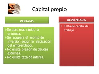 Capital propio
VENTAJAS DESVENTAJAS
• Falta de capital de
trabajo.Se abre más rápido la
empresa.
Se recupera el monto de
inversión según la dedicación
del emprendedor.
No existe presión de deudas
externas.
No existe taza de interés.
 