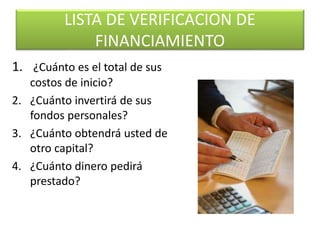 LISTA DE VERIFICACION DE
FINANCIAMIENTO
1. ¿Cuánto es el total de sus
costos de inicio?
2. ¿Cuánto invertirá de sus
fondos personales?
3. ¿Cuánto obtendrá usted de
otro capital?
4. ¿Cuánto dinero pedirá
prestado?
 