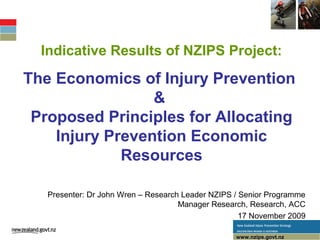 Indicative Results of NZIPS Project:
The Economics of Injury Prevention
&
Proposed Principles for Allocating
Injury Prevention Economic
Resources
www.nzips.govt.nzwww.nzips.govt.nz
Presenter: Dr John Wren – Research Leader NZIPS / Senior Programme
Manager Research, Research, ACC
17 November 2009
 