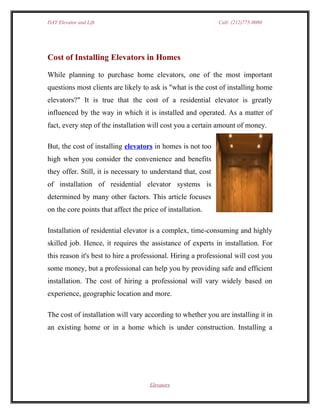 DAY Elevator and Lift                                         Call: (212)775-0080




Cost of Installing Elevators in Homes

While planning to purchase home elevators, one of the most important
questions most clients are likely to ask is "what is the cost of installing home
elevators?" It is true that the cost of a residential elevator is greatly
influenced by the way in which it is installed and operated. As a matter of
fact, every step of the installation will cost you a certain amount of money.

But, the cost of installing elevators in homes is not too
high when you consider the convenience and benefits
they offer. Still, it is necessary to understand that, cost
of installation of residential elevator systems is
determined by many other factors. This article focuses
on the core points that affect the price of installation.

Installation of residential elevator is a complex, time-consuming and highly
skilled job. Hence, it requires the assistance of experts in installation. For
this reason it's best to hire a professional. Hiring a professional will cost you
some money, but a professional can help you by providing safe and efficient
installation. The cost of hiring a professional will vary widely based on
experience, geographic location and more.

The cost of installation will vary according to whether you are installing it in
an existing home or in a home which is under construction. Installing a




                                     Elevators
 