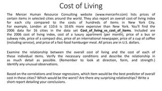 Cost of Living
The Mercer Human Resource Consulting website (www.mercerhr.com) lists prices of
certain items in selected cities around the world. They also report an overall cost-of living index
for each city compared to the costs of hundreds of items in New York City.
For example, London at 110.6 is 10.6% more expensive than New York. You’ll find the
2006 data for 16 cities in the data set Cost_of_living_vs_cost_of_items. Included are
the 2006 cost of living index, cost of a luxury apartment (per month), price of a bus or
subway ride, price of a compact disc, price of an international newspaper, price of a cup of coffee
(including service), and price of a fast-food hamburger meal. All prices are in U.S. dollars.
Examine the relationship between the overall cost of living and the cost of each of
these individual items. Verify the necessary conditions and describe the relationship in
as much detail as possible. (Remember to look at direction, form, and strength.)
Identify any unusual observations.
Based on the correlations and linear regressions, which item would be the best predictor of overall
cost in these cities? Which would be the worst? Are there any surprising relationships? Write a
short report detailing your conclusions.
 