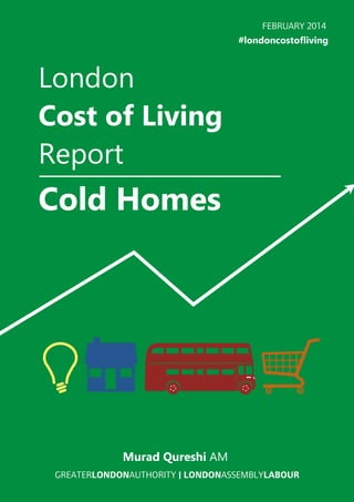 FEBRUARY 2014
#londoncostofliving

London
Cost of Living
Report

Cold Homes

Murad Qureshi AM
GREATERLONDONAUTHORITY | LONDONASSEMBLYLABOUR

 