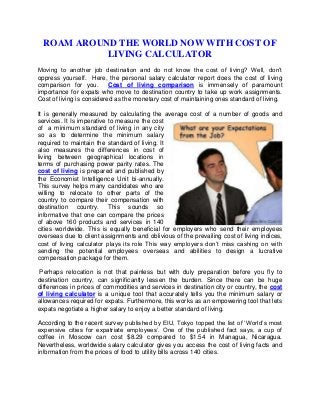 ROAM AROUND THE WORLD NOW WITH COST OF
LIVING CALCULATOR
Moving to another job destination and do not know the cost of living? Well, don’t
oppress yourself. Here, the personal salary calculator report does the cost of living
comparison for you.
Cost of living comparison is immensely of paramount
importance for expats who move to destination country to take up work assignments.
Cost of living is considered as the monetary cost of maintaining ones standard of living.
It is generally measured by calculating the average cost of a number of goods and
services. It Is imperative to measure the cost
of a minimum standard of living in any city
so as to determine the minimum salary
required to maintain the standard of living. It
also measures the differences in cost of
living between geographical locations in
terms of purchasing power parity rates. The
cost of living is prepared and published by
the Economist Intelligence Unit bi-annually.
This survey helps many candidates who are
willing to relocate to other parts of the
country to compare their compensation with
destination country. This sounds so
informative that one can compare the prices
of above 160 products and services in 140
cities worldwide. This is equally beneficial for employers who send their employees
overseas due to client assignments and oblivious of the prevailing cost of living indices,
cost of living calculator plays its role This way employers don’t miss cashing on with
sending the potential employees overseas and abilities to design a lucrative
compensation package for them.
Perhaps relocation is not that painless but with duly preparation before you fly to
destination country, can significantly lessen the burden. Since there can be huge
differences in prices of commodities and services in destination city or country, the cost
of living calculator is a unique tool that accurately tells you the minimum salary or
allowances required for expats. Furthermore, this works as an empowering tool that lets
expats negotiate a higher salary to enjoy a better standard of living.
According to the recent survey published by EIU, Tokyo topped the list of ‘World’s most
expensive cities for expatriate employees’. One of the published fact says, a cup of
coffee in Moscow can cost $8.29 compared to $1.54 in Managua, Nicaragua.
Nevertheless, worldwide salary calculator gives you access the cost of living facts and
information from the prices of food to utility bills across 140 cities.

 