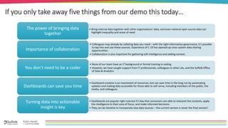 If you only take away five things from our demo this today…
• Bring internal data together with other organisations’ data, and even national open source data can
highlight inequality and areas of need
The power of bringing data
together
• Colleagues may already be collating data you need – with the right information governance, it’s possible
to tap into and use these sources. Experience of C-19 has opened up cross system data sharing
opportunities.
• Collaboration is also important for gathering soft intelligence and adding context.
Importance of collaboration
• None of our team have an IT background or formal training in coding.
• However, we have sought support from IT professionals, colleagues in other LAs, and the Suffolk Office
of Data & Analytics
You don’t need to be a coder
• Dashboard creation is an investment of resources, but can save time in the long run by automating
updates and making data accessible for those able to self-serve, including members of the public, the
media, and colleagues.
Dashboards can save you time
• Dashboards are popular right now but it’s key that consumers are able to interpret the contents, apply
the intelligence to their area of focus, and make informed decisions.
• They can be iterative to incorporate new data sources – the current version is never the final version!
Turning data into actionable
insight is key
 