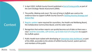 In April 2022, Suffolk County Council published a Cost of Living profile as part of
the Joint Strategic Needs Assessment (JSNA).
The profile, Making ends meet: The cost of living in Suffolk was used as the
evidence base to support Suffolk County Council’s Tackling Poverty Strategy and
Action Plan
Regular updates were required for councillors, the Health and Wellbeing Board,
the Collaborative Communities Board, and the wider system.
Recognition that written reports can quickly become out of date so there was a
clear need for accessible, self-service, up-to-date Cost of Living data to support
the Suffolk system
Public Health team tasked with developing an interactive data dashboard, as part
of the JSNA, accessible to the whole of Suffolk County Council, system partners
and members of the public
Context
 