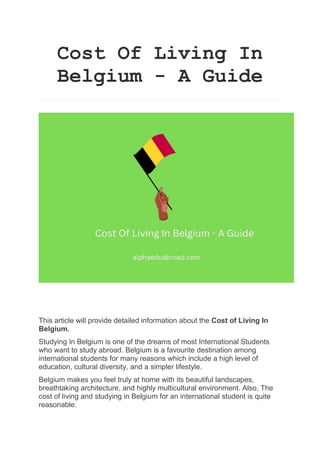 Cost Of Living In
Belgium - A Guide
This article will provide detailed information about the Cost of Living In
Belgium.
Studying In Belgium is one of the dreams of most International Students
who want to study abroad. Belgium is a favourite destination among
international students for many reasons which include a high level of
education, cultural diversity, and a simpler lifestyle.
Belgium makes you feel truly at home with its beautiful landscapes,
breathtaking architecture, and highly multicultural environment. Also, The
cost of living and studying in Belgium for an international student is quite
reasonable.
 