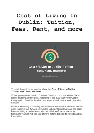 Cost of Living In
Dublin: Tuition,
Fees, Rent, and more
This article provides information about the Cost of living in Dublin:
Tuition, Fees, Rent, and more.
With a population of nearly 1.5 million, Dublin is home to a vibrant mix of
locals, students, and ex-pats. According to the 2020 Worldwide Cost of
Living report, Dublin is the 46th most expensive city in the world, just after
London.
Dublin is becoming a booming destination for international students, and for
good reason. From famous universities to breathtaking locations, this place
has everything a student could wish for. It is therefore imperative to
familiarize yourself with the cost of living before deciding to move to Dublin
for studying.
 