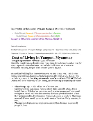 List it for free
Interested in the cost of living in Yangon- (November to March)
 Cost of living in Yangon is 17% more expensive than inBangkok
 Cost of living in Yangon is 56% more expensive than inDelhi
Yangon is 93% more expensive than Mumbai. Oct 2016
Rate of recruitment
Mechanical Engineer in Yangon (Foreign Company)(400 ~ 500 USD)15000 baht-25000 baht
Chemical Engineer in Yangon (Foreign Company)(400 ~ 500 USD)15000 baht-25000 baht
Cost of Living in Yangon, Myanmar
Yangon apartment rental: $1500 per month
Since the country opened up in 2011, rents have skyrocketed. Monthly rent for
a 900 square foot two bedroom two bath in a chic area, or in a new or
renovated building, ranges from about $1500 to $7,000.
In an older building like share downtown, we pay $1200 rent. This is with
limited amenities and came partially furnished. (In 2010, it was $400.) The
catch in Myanmar is that they demand 1 year’s rent in ADVANCE! Ouch.
On the plus side, electricity is dirt cheap, and we don’t pay anything for water.
 Electricity: $40 – $60 with a lot of air-con use.
 Internet: Semi high speed runs us about $150 a month after a $500
install charge. This is a bargain compared to a few years ago if you could
even get it. Prices will continue to come down as speeds increase. When
they get reasonable, I will sign up. For now, I access at work. G-Mail loads
so slowly it’s not worth bothering with most of the time. Early morning is
best.
 Phone: Mobile phone use costs me no more than $20 per month with
pre-paid time.
 