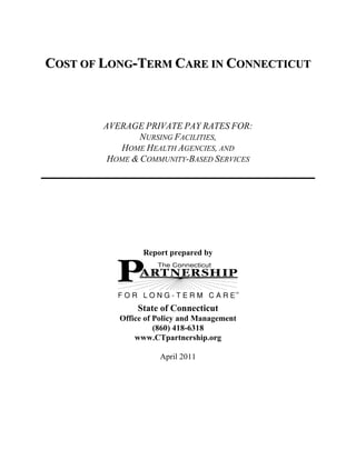 COST OF LONG-TERM CARE IN CONNECTICUT



        AVERAGE PRIVATE PAY RATES FOR:
                NURSING FACILITIES,
           HOME HEALTH AGENCIES, AND
         HOME & COMMUNITY-BASED SERVICES




                 Report prepared by




               State of Connecticut
           Office of Policy and Management
                     (860) 418-6318
               www.CTpartnership.org

                     April 2011
 