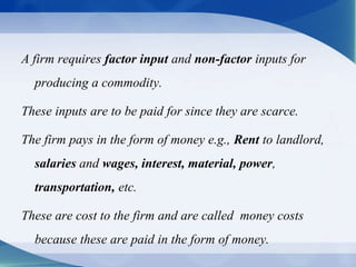 A firm requires factor input and non-factor inputs for
producing a commodity.
These inputs are to be paid for since they are scarce.
The firm pays in the form of money e.g., Rent to landlord,
salaries and wages, interest, material, power,
transportation, etc.
These are cost to the firm and are called money costs
because these are paid in the form of money.
 