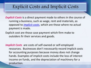 Explicit Costs is a direct payment made to others in the course of
running a business, such as wage, rent and materials, as
opposed to implicit costs, which are those where no actual
payment is made.
Explicit cost are those case payment which firm make to
outsiders fir their services and goods.
Implicit Costs are costs of self-owned or self-employed
resources. Businesses don’t necessarily record implicit costs
for accounting purposes because money does not change
hands. Examples of implicit costs include the loss of interest
income on funds, and the depreciation of machinery for a
production.
Explicit Costs and Implicit Costs
 
