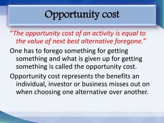 “The opportunity cost of an activity is equal to
the value of next best alternative foregone.”
One has to forego something for getting
something and what is given up for getting
something is called the opportunity cost.
Opportunity cost represents the benefits an
individual, investor or business misses out on
when choosing one alternative over another.
Opportunity cost
 