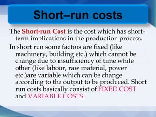 The Short-run Cost is the cost which has short-
term implications in the production process.
In short run some factors are fixed (like
machinery, building etc.) which cannot be
change due to insufficiency of time while
other (like labour, raw material, power
etc.)are variable which can be change
according to the output to be produced. Short
run costs basically consist of FIXED COST
and VARIABLE COSTS.
Short–run costs
 
