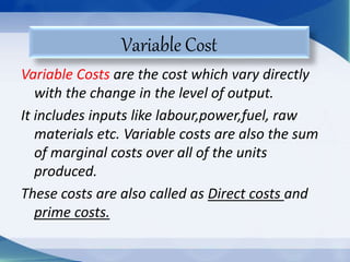 Variable Costs are the cost which vary directly
with the change in the level of output.
It includes inputs like labour,power,fuel, raw
materials etc. Variable costs are also the sum
of marginal costs over all of the units
produced.
These costs are also called as Direct costs and
prime costs.
Variable Cost
 