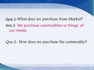 Que.1-What does we purchase from Market?
Ans.1- We purchase commodities or things of
our needs.
Que.2- How does we purchase the commodity?
 