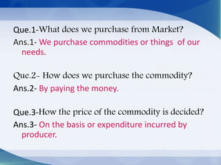 Que.1-What does we purchase from Market?
Ans.1- We purchase commodities or things of our
needs.
Que.2- How does we purchase the commodity?
Ans.2- By paying the money.
Que.3-How the price of the commodity is decided?
Ans.3- On the basis or expenditure incurred by
producer.
 