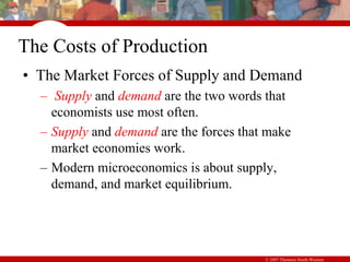 © 2007 Thomson South-Western
The Costs of Production
• The Market Forces of Supply and Demand
– Supply and demand are the two words that
economists use most often.
– Supply and demand are the forces that make
market economies work.
– Modern microeconomics is about supply,
demand, and market equilibrium.
 